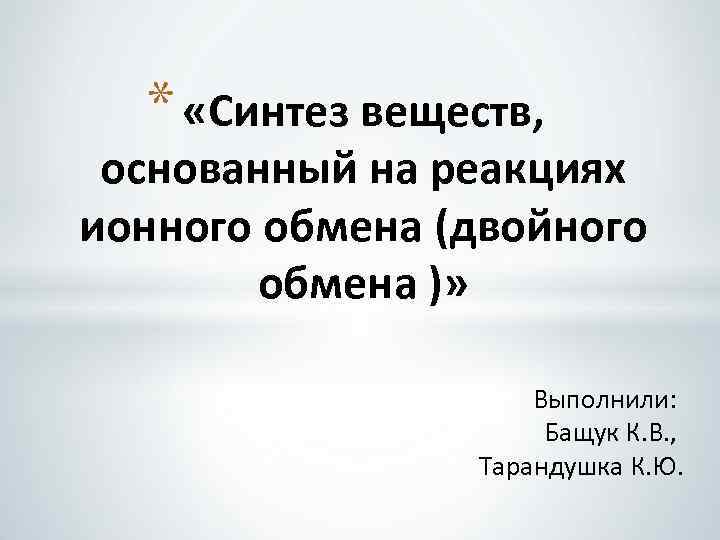 * «Синтез веществ, основанный на реакциях ионного обмена (двойного обмена )» Выполнили: Бащук К.