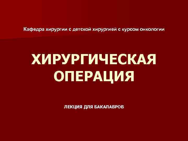 Кафедра хирургии с детской хирургией с курсом онкологии ХИРУРГИЧЕСКАЯ ОПЕРАЦИЯ ЛЕКЦИЯ ДЛЯ БАКАЛАВРОВ 
