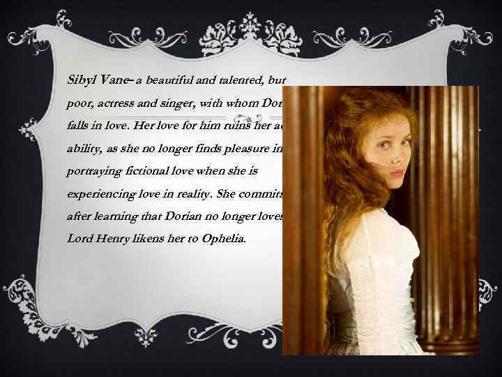 Sibyl Vane– a beautiful and talented, but poor, actress and singer, with whom Dorian