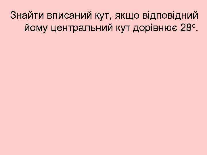 Знайти вписаний кут, якщо відповідний йому центральний кут дорівнює 28 о. 