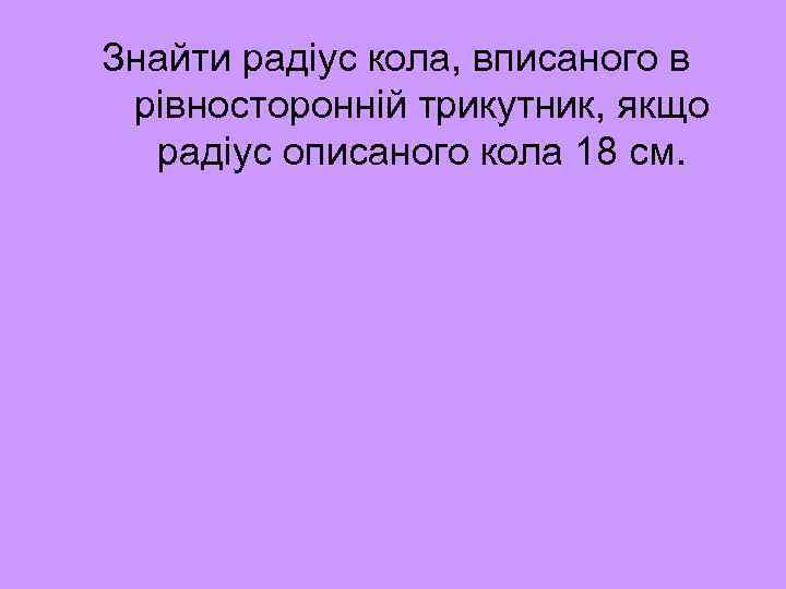 Знайти радіус кола, вписаного в рівносторонній трикутник, якщо радіус описаного кола 18 см. 