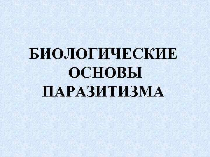 БИОЛОГИЧЕСКИЕ ОСНОВЫ ПАРАЗИТИЗМА 