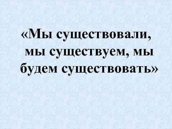  «Мы существовали, мы существуем, мы будем существовать» 