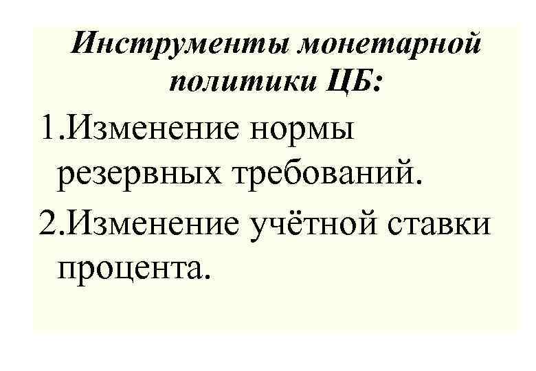 Инструменты монетарной политики ЦБ: 1. Изменение нормы резервных требований. 2. Изменение учётной ставки процента.