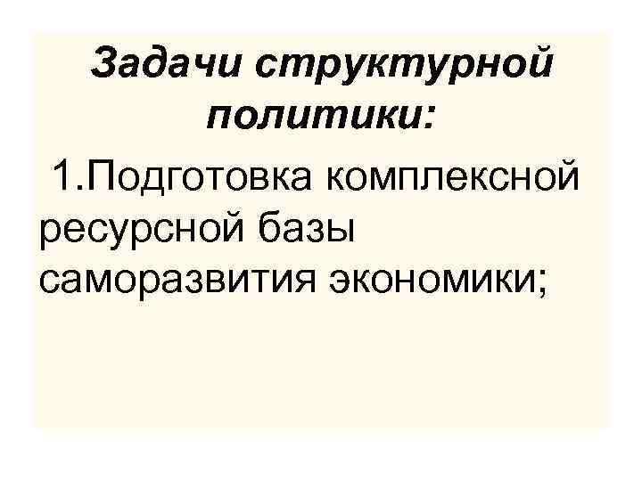 Задачи структурной политики: 1. Подготовка комплексной ресурсной базы саморазвития экономики; 