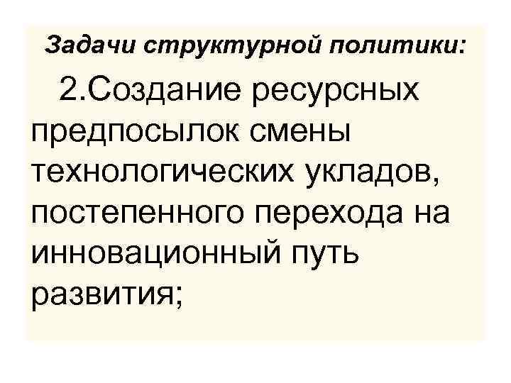 Задачи структурной политики: 2. Создание ресурсных предпосылок смены технологических укладов, постепенного перехода на инновационный