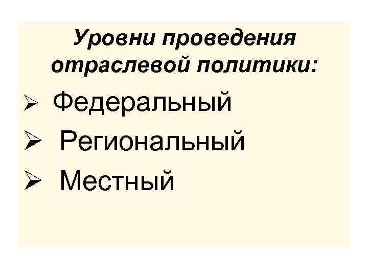Уровни проведения отраслевой политики: Ø Федеральный Ø Региональный Ø Местный 
