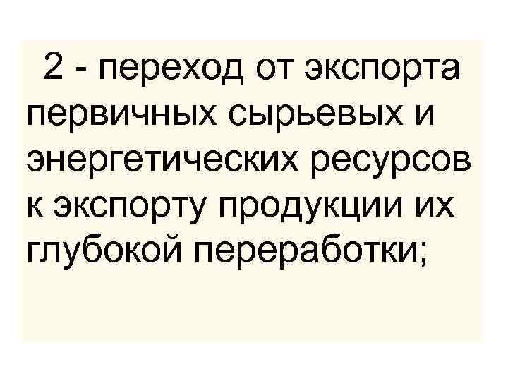  2 - переход от экспорта первичных сырьевых и энергетических ресурсов к экспорту продукции
