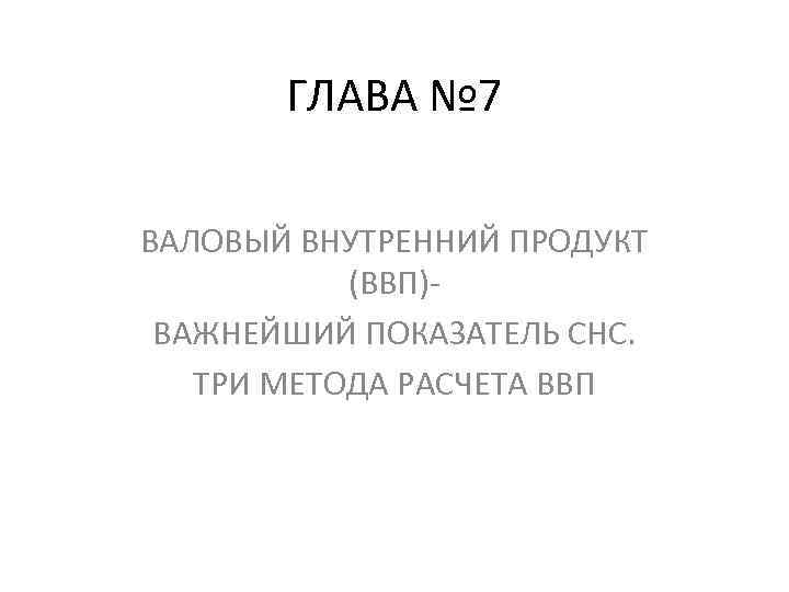 ГЛАВА № 7 ВАЛОВЫЙ ВНУТРЕННИЙ ПРОДУКТ (ВВП)ВАЖНЕЙШИЙ ПОКАЗАТЕЛЬ СНС. ТРИ МЕТОДА РАСЧЕТА ВВП 