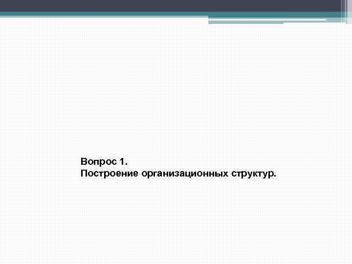 Вопрос 1. Построение организационных структур. 