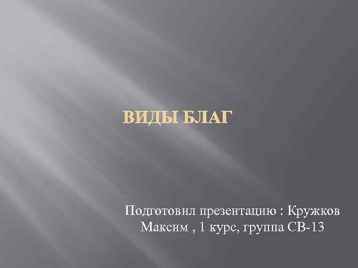 ВИДЫ БЛАГ Подготовил презентацию : Кружков Максим , 1 курс, группа СВ-13 