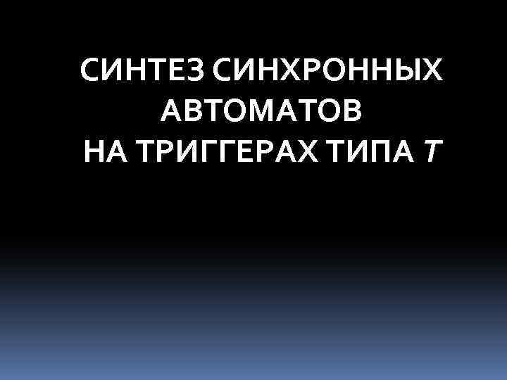 СИНТЕЗ СИНХРОННЫХ АВТОМАТОВ НА ТРИГГЕРАХ ТИПА Т 