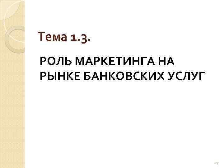 Тема 1. 3. РОЛЬ МАРКЕТИНГА НА РЫНКЕ БАНКОВСКИХ УСЛУГ 27 