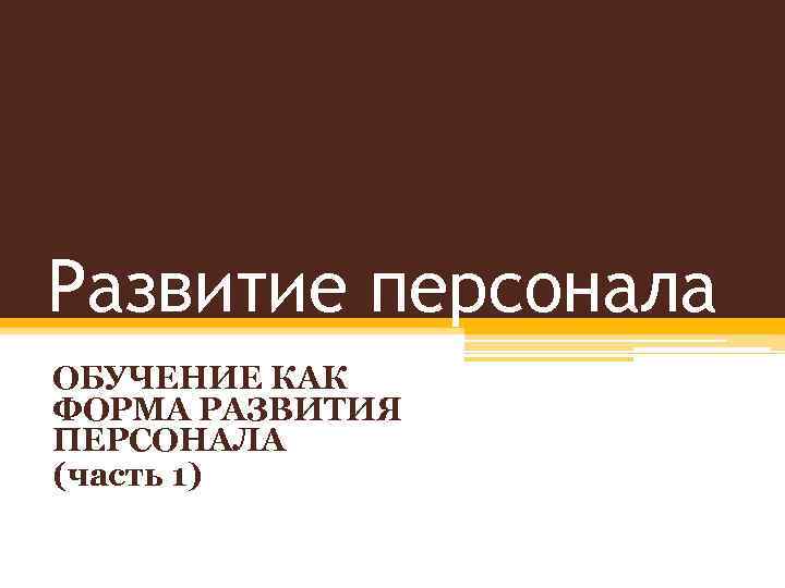 Развитие персонала ОБУЧЕНИЕ КАК ФОРМА РАЗВИТИЯ ПЕРСОНАЛА (часть 1) 