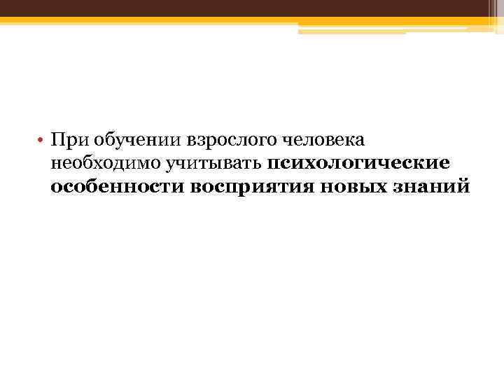  • При обучении взрослого человека необходимо учитывать психологические особенности восприятия новых знаний 