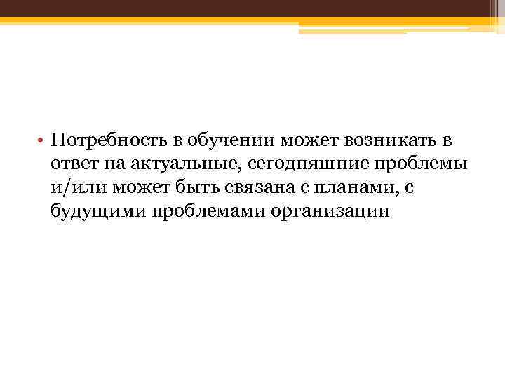  • Потребность в обучении может возникать в ответ на актуальные, сегодняшние проблемы и/или