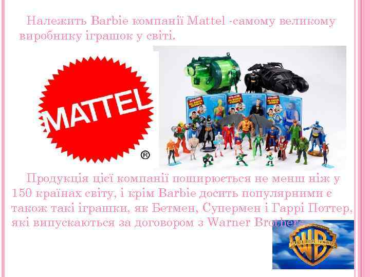 Належить Barbie компанії Mattel -самому великому виробнику іграшок у світі. Продукція цієї компанії поширюється