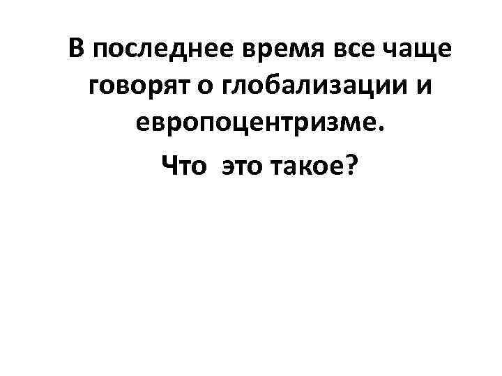 В последнее время все чаще говорят о глобализации и европоцентризме. Что это такое? 