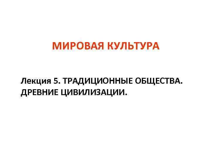 МИРОВАЯ КУЛЬТУРА Лекция 5. ТРАДИЦИОННЫЕ ОБЩЕСТВА. ДРЕВНИЕ ЦИВИЛИЗАЦИИ. 