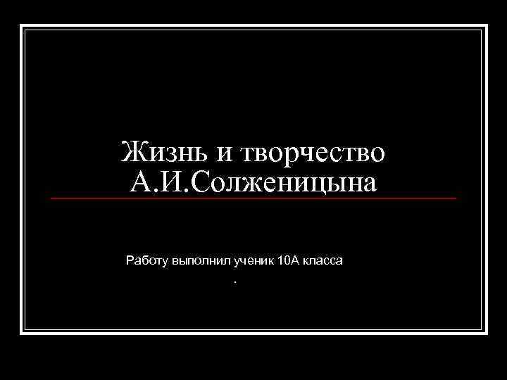 Жизнь и творчество А. И. Солженицына Работу выполнил ученик 10 А класса . 