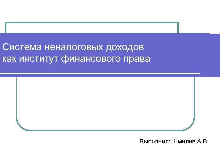 Система неналоговых доходов как институт финансового права Выполнил: Шмелёв А. В. 