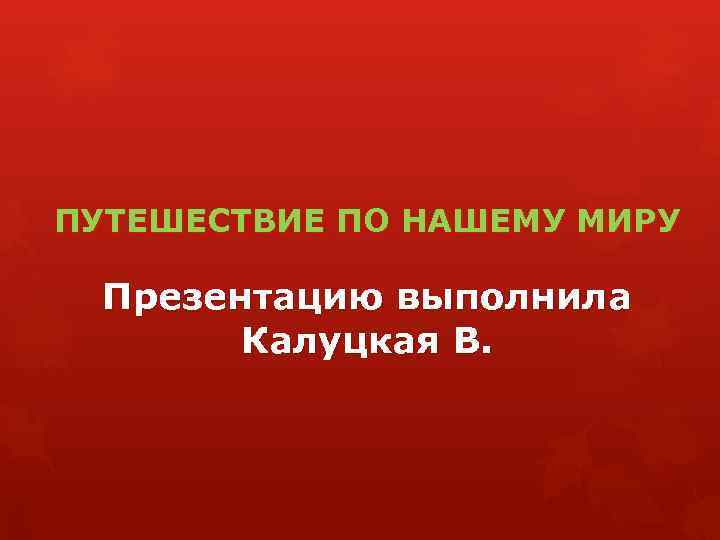 ПУТЕШЕСТВИЕ ПО НАШЕМУ МИРУ Презентацию выполнила Калуцкая В. 