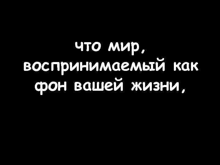что мир, воспринимаемый как фон вашей жизни, 