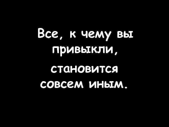 Все, к чему вы привыкли, становится совсем иным. 