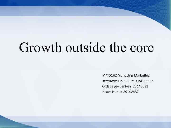 Growth outside the core MKT 5102 Managing Marketing Instructor Dr. Bulent Dumlupinar Ordabayev Saniyaz