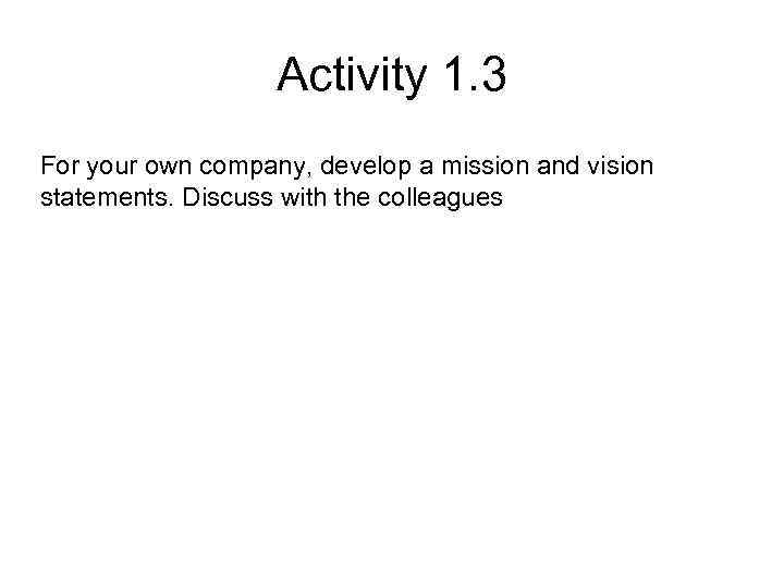 Activity 1. 3 For your own company, develop a mission and vision statements. Discuss