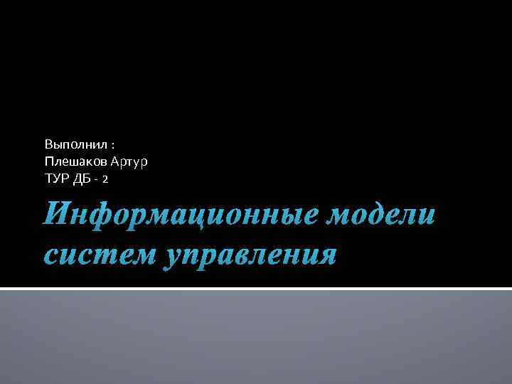 Выполнил : Плешаков Артур ТУР ДБ - 2 Информационные модели систем управления 