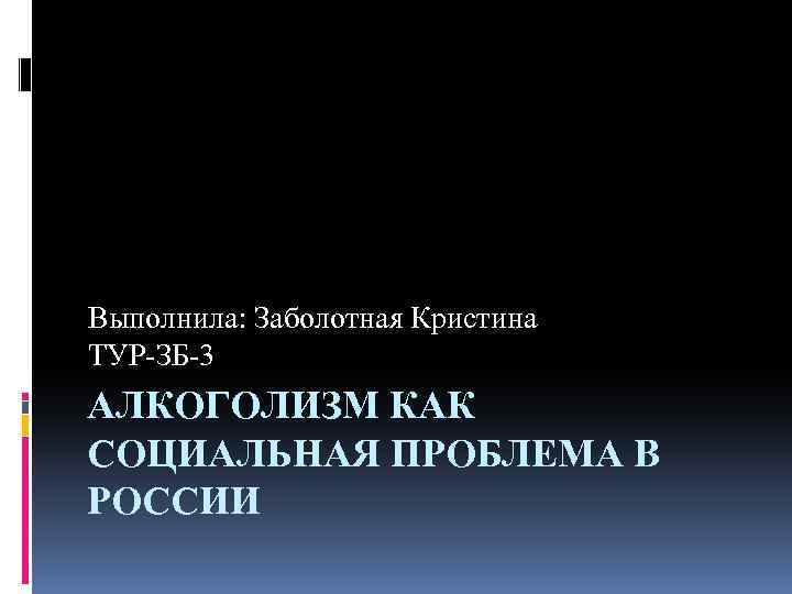 Выполнила: Заболотная Кристина ТУР-ЗБ-3 АЛКОГОЛИЗМ КАК СОЦИАЛЬНАЯ ПРОБЛЕМА В РОССИИ 