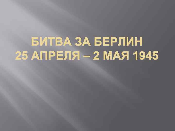БИТВА ЗА БЕРЛИН 25 АПРЕЛЯ – 2 МАЯ 1945 