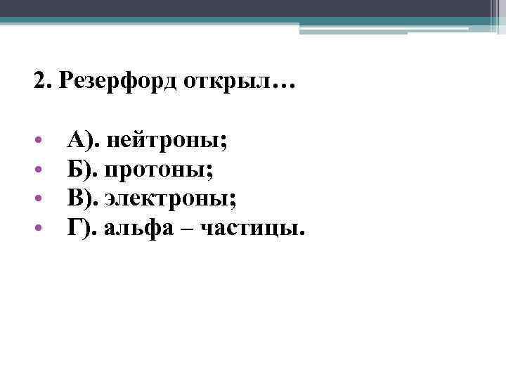 2. Резерфорд открыл… • • А). нейтроны; Б). протоны; В). электроны; Г). альфа –