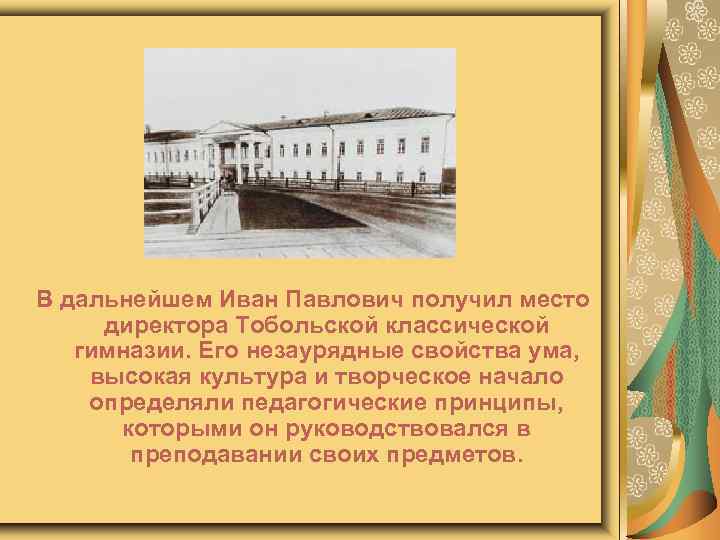В дальнейшем Иван Павлович получил место директора Тобольской классической гимназии. Его незаурядные свойства ума,