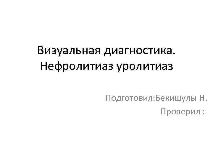 Визуальная диагностика. Нефролитиаз уролитиаз Подготовил: Бекишулы Н. Проверил : 