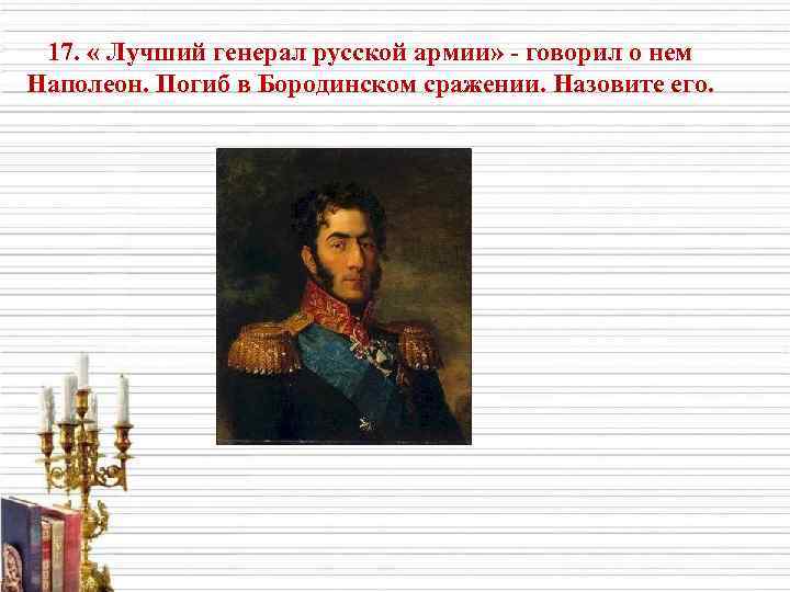 17. « Лучший генерал русской армии» - говорил о нем Наполеон. Погиб в Бородинском