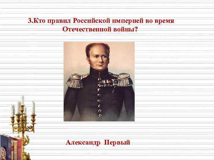 3. Кто правил Российской империей во время Отечественной войны? Александр Первый 