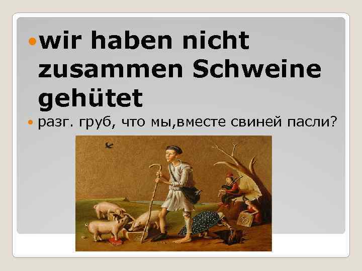  wir haben nicht zusammen Schweine gehütet разг. груб, что мы, вместе свиней пасли?