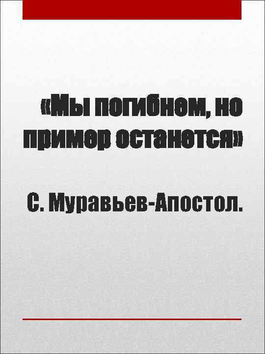  «Мы погибнем, но пример останется» С. Муравьев-Апостол. 