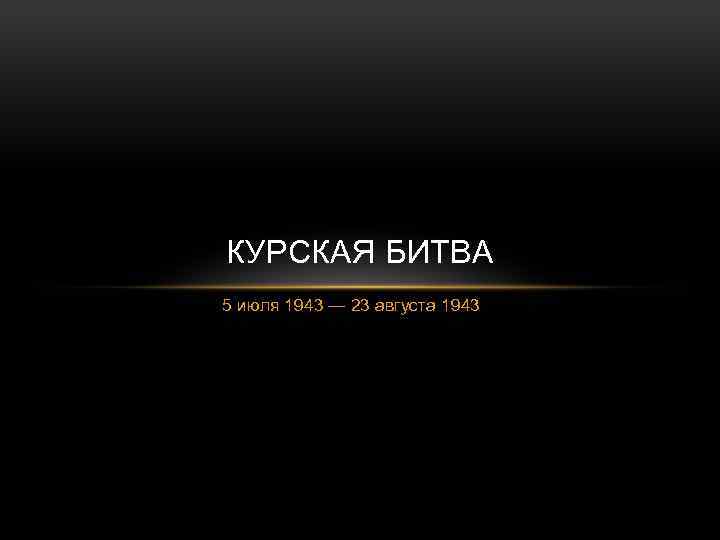 КУРСКАЯ БИТВА 5 июля 1943 — 23 августа 1943 