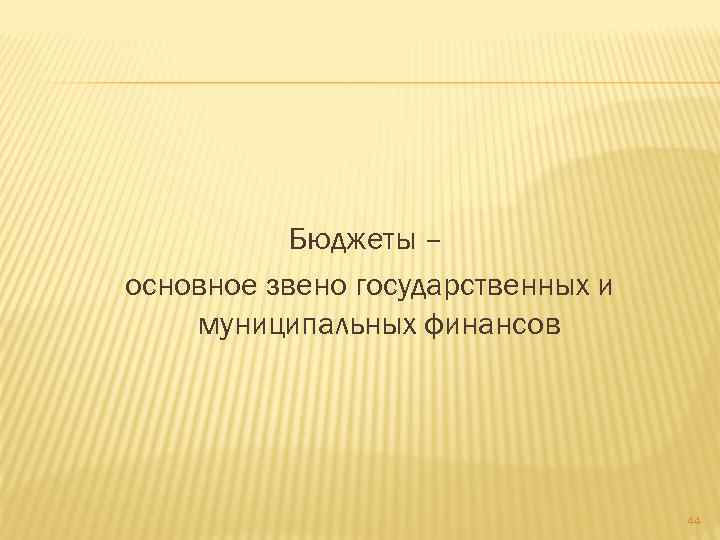 Бюджеты – основное звено государственных и муниципальных финансов 44 