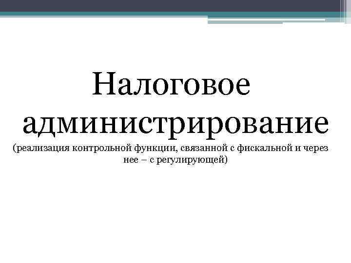 Налоговое администрирование (реализация контрольной функции, связанной с фискальной и через нее – с регулирующей)
