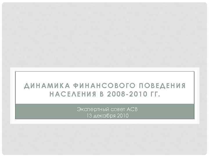 ДИНАМИКА ФИНАНСОВОГО ПОВЕДЕНИЯ НАСЕЛЕНИЯ В 2008 -2010 ГГ. Экспертный совет АСВ 13 декабря 2010