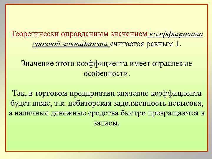 Теоретически оправданным значением коэффициента срочной ликвидности считается равным 1. Значение этого коэффициента имеет отраслевые