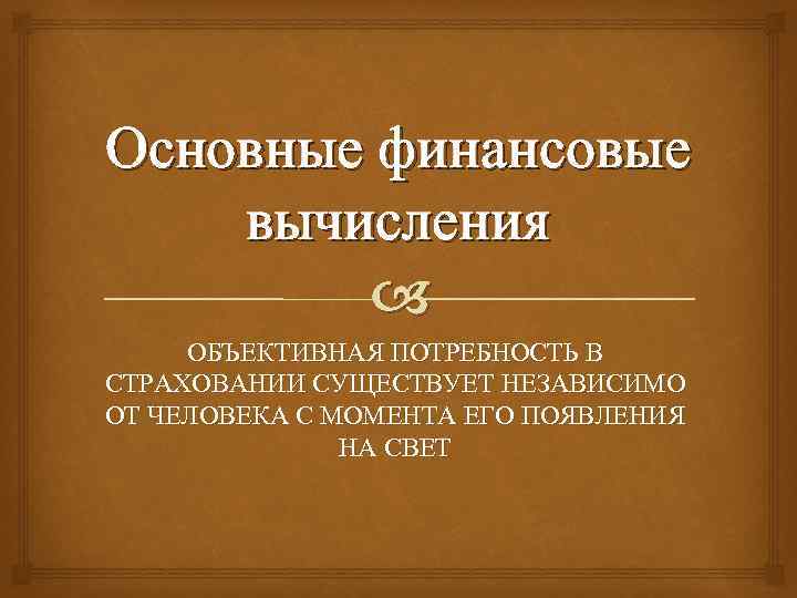 Основные финансовые вычисления ОБЪЕКТИВНАЯ ПОТРЕБНОСТЬ В СТРАХОВАНИИ СУЩЕСТВУЕТ НЕЗАВИСИМО ОТ ЧЕЛОВЕКА С МОМЕНТА ЕГО