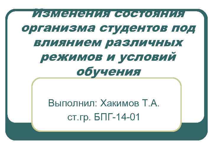 Изменения состояния организма студентов под влиянием различных режимов и условий обучения Выполнил: Хакимов Т.