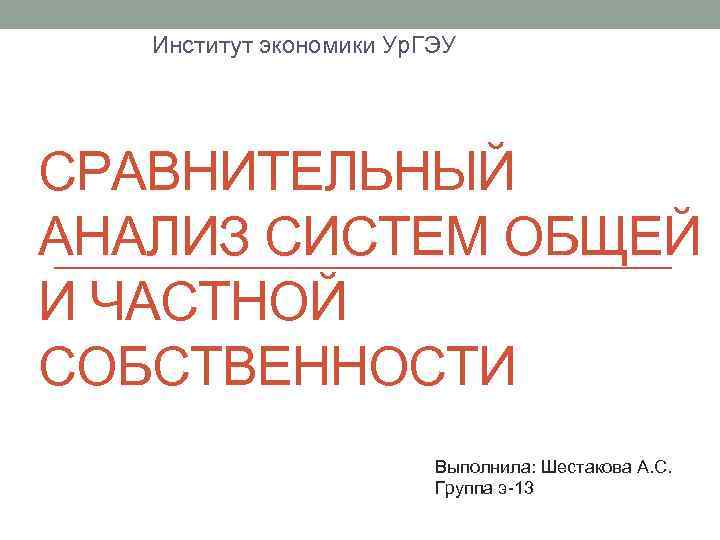 Институт экономики Ур. ГЭУ СРАВНИТЕЛЬНЫЙ АНАЛИЗ СИСТЕМ ОБЩЕЙ И ЧАСТНОЙ СОБСТВЕННОСТИ Выполнила: Шестакова А.