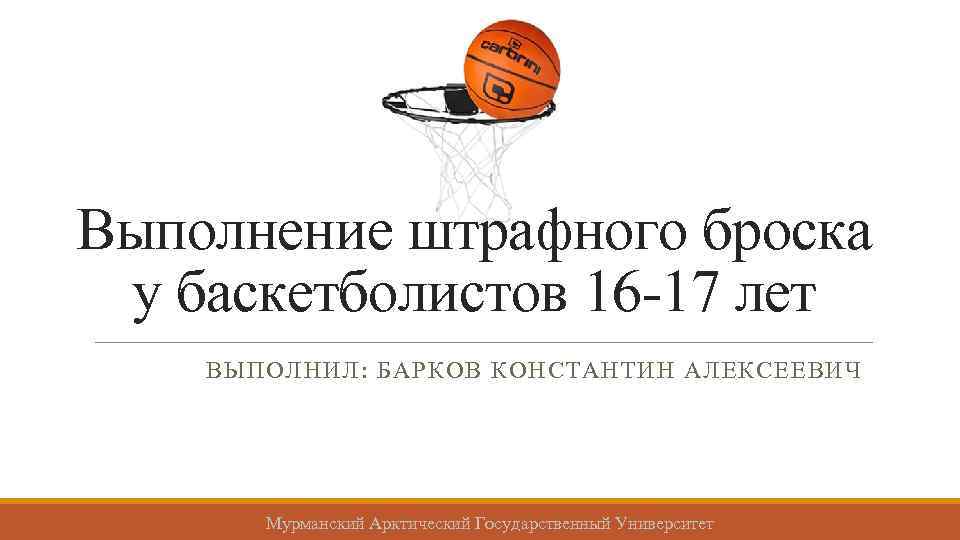 Выполнение штрафного броска у баскетболистов 16 -17 лет ВЫПОЛНИЛ: БАРКОВ КОНСТАНТИН АЛЕКСЕЕВИЧ Мурманский Арктический