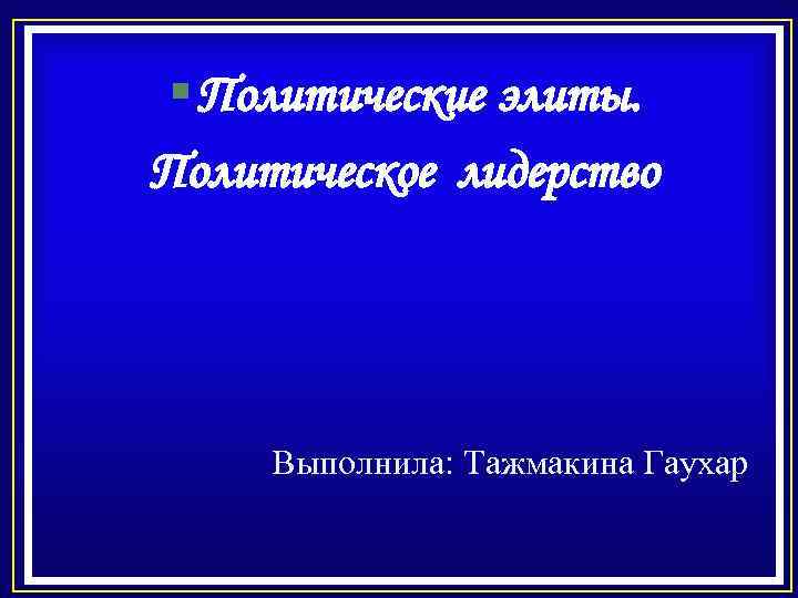 § Политические элиты. Политическое лидерство Выполнила: Тажмакина Гаухар 